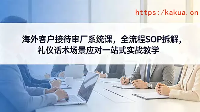 海外客户接待审厂系统课，全流程SOP拆解，礼仪话术场景应对一站式实战教学-e家网