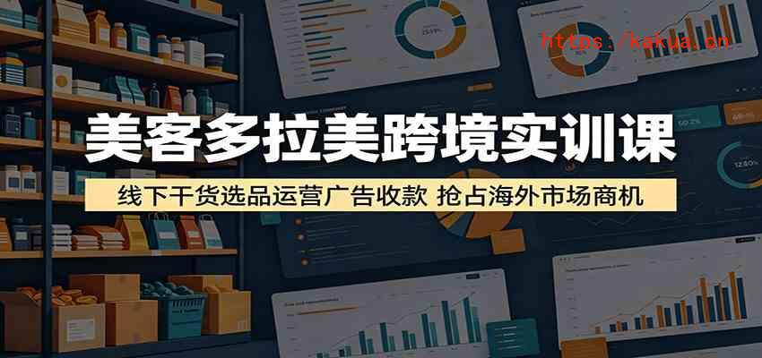 美客多拉美跨境实训课：线下干货选品运营广告收款，抢占海外市场商机-e家网