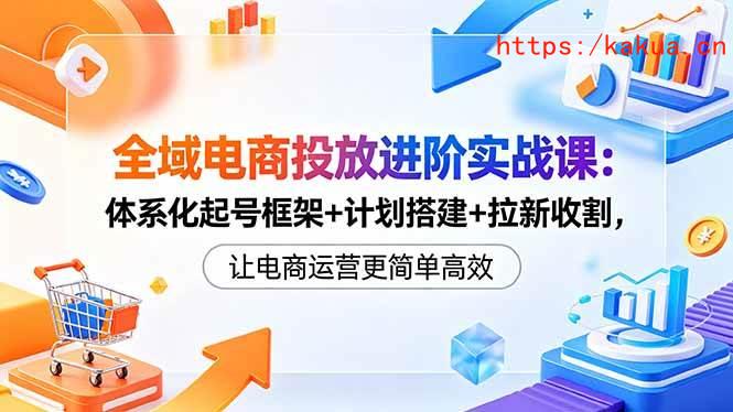 （18532期）全域电商投放进阶实战课：体系化起号框架+计划搭建+拉新收割，让电商运营更简单高效-e家网